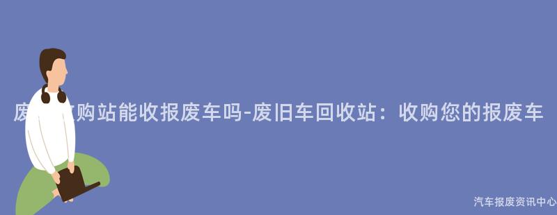废品收购站能收报废车吗-废旧车回收站：收购您的报废车