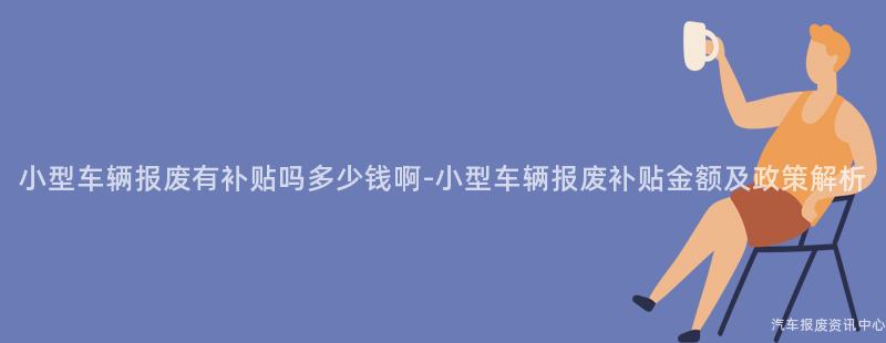 小型车辆报废有补贴吗多少钱啊-小型车辆报废补贴金额及政策解析