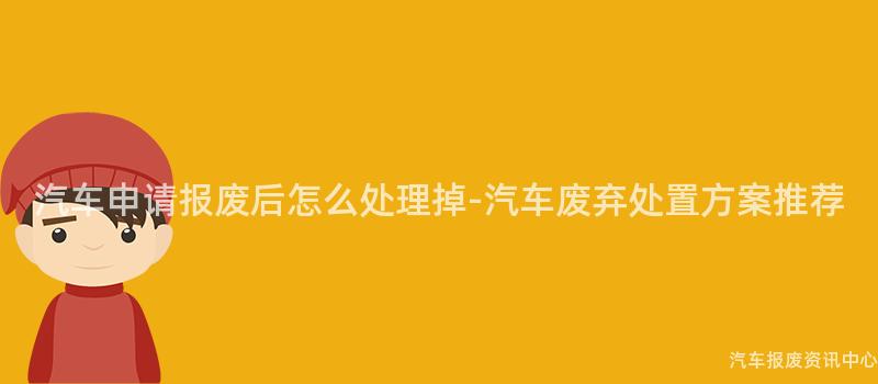 汽车申请报废后怎么处理掉-汽车废弃处置方案推荐