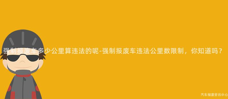 强制报废车多少公里算违法的呢-强制报废车违法公里数限制，你知道吗？