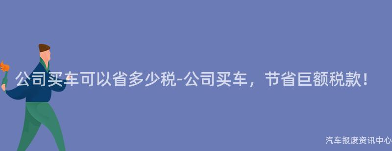 公司买车可以省多少税-公司买车，节省巨额税款！