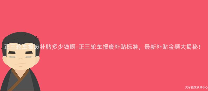 正三轮车报废补贴多少钱啊-正三轮车报废补贴标准，最新补贴金额大揭秘！