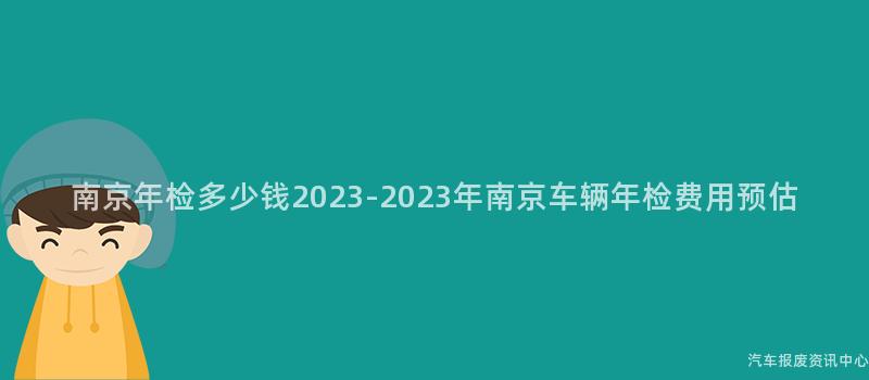 南京年检多少钱2023-2023年南京车辆年检费用预估