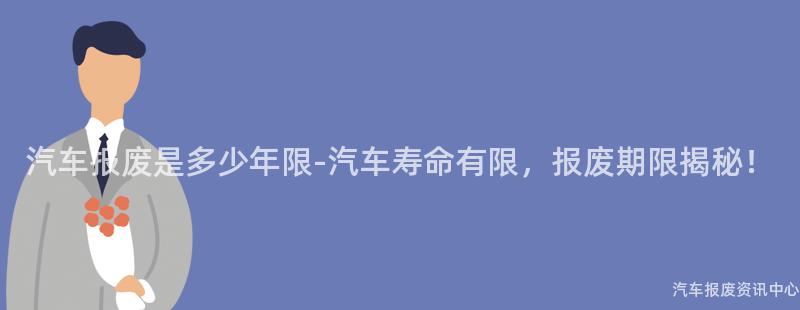 汽车报废是多少年限-汽车寿命有限，报废期限揭秘！
