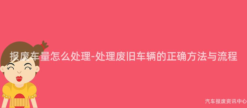 报废车量怎么处理-处理废旧车辆的正确方法与流程