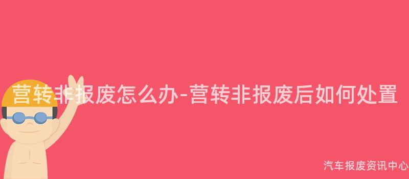 营转非报废怎么办-营转非报废后如何处置