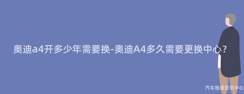奥迪a4开多少年需要换-奥迪A4多久需要更换中心？