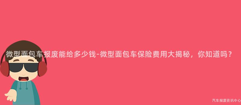 微型面包车报废能给多少钱-微型面包车保险费用大揭秘，你知道吗？
