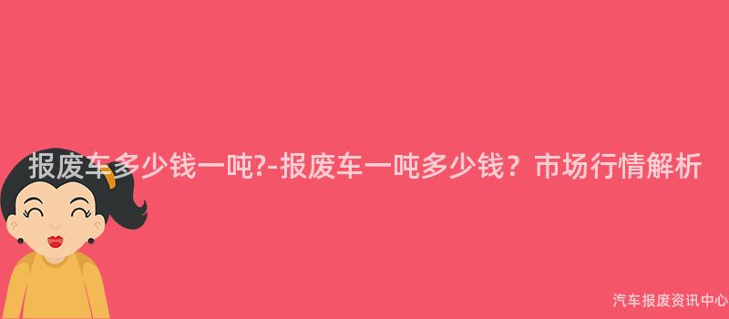 报废车多少钱一吨?-报废车一吨多少钱？市场行情解析