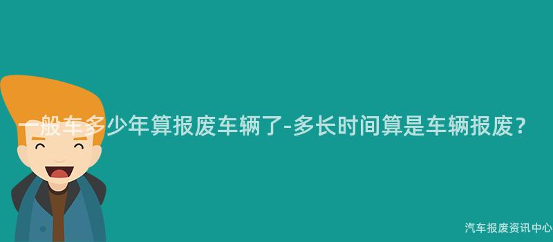 一般车多少年算报废车辆了-多长时间算是车辆报废？