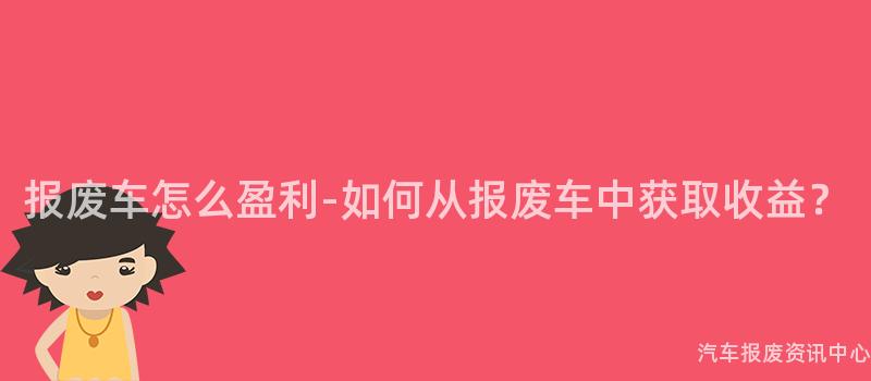 报废车怎么盈利-如何从报废车中获取收益？