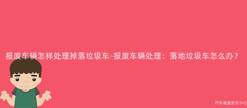 报废车辆怎样处理掉落垃圾车-报废车辆处理：落地垃圾车怎么办？