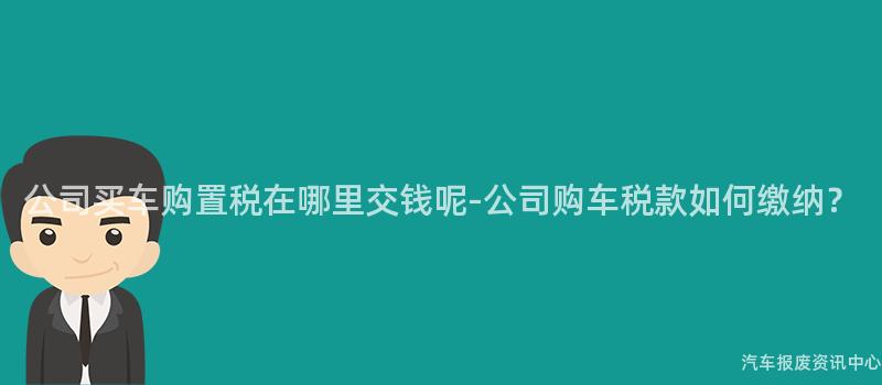 公司买车购置税在哪里交钱呢-公司购车税款如何缴纳？