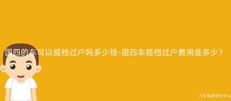 国四的车可以提档过户吗多少钱-国四车提档过户费用是多少？