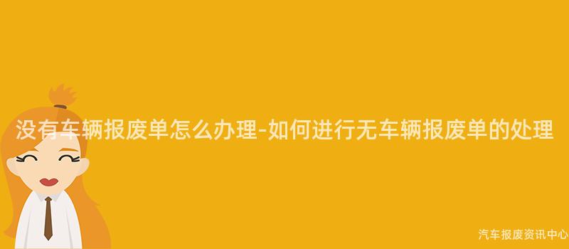 没有车辆报废单怎么办理-如何进行无车辆报废单的处理