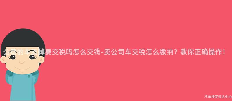 公司的车卖掉要交税吗怎么交钱-卖公司车交税怎么缴纳？教你正确操作！