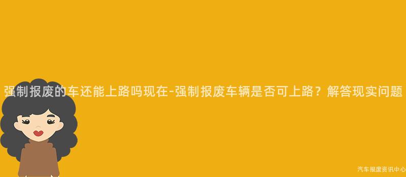 强制报废的车还能上路吗现在-强制报废车辆是否可上路？解答现实问题