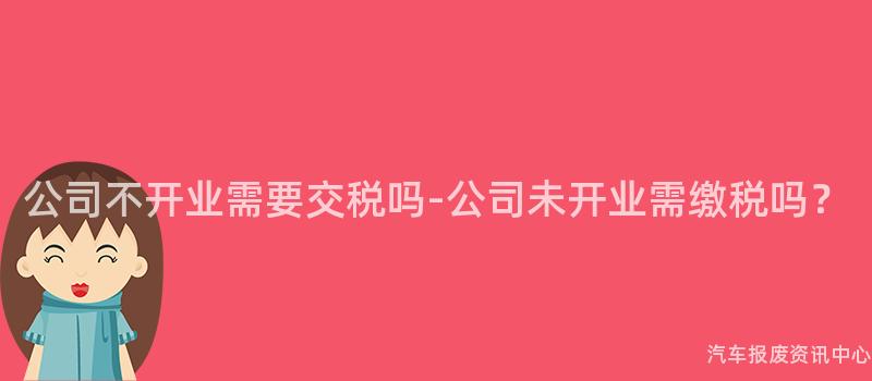 公司不开业需要交税吗-公司未开业需缴税吗？