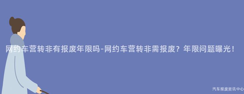 网约车营转非有报废年限吗-网约车营转非需报废？年限问题曝光！