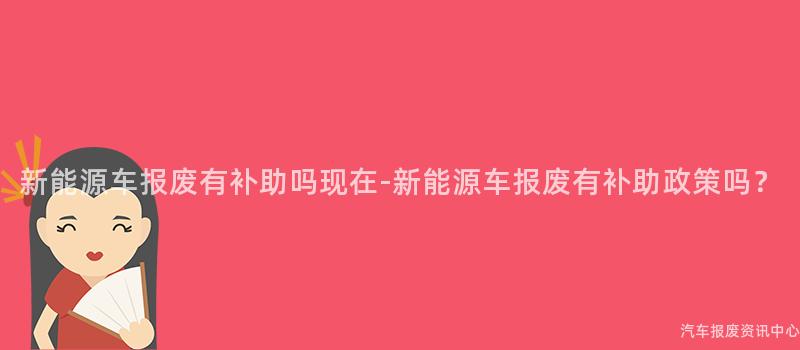 新能源车报废有补助吗现在-新能源车报废有补助政策吗？