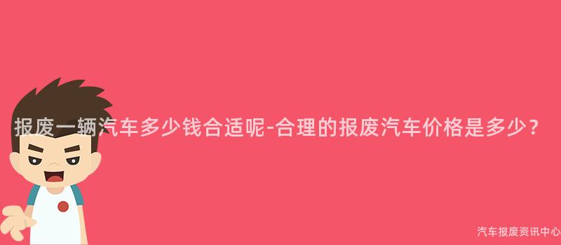 报废一辆汽车多少钱合适呢-合理的报废汽车价格是多少？