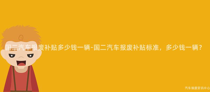 国二汽车报废补贴多少钱一辆-国二汽车报废补贴标准，多少钱一辆？
