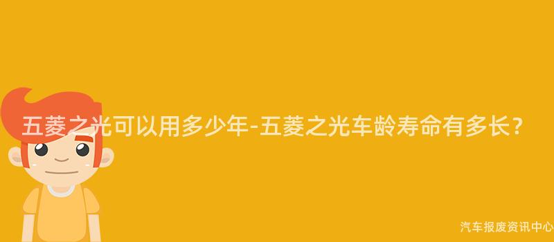 五菱之光可以用多少年-五菱之光车龄寿命有多长？