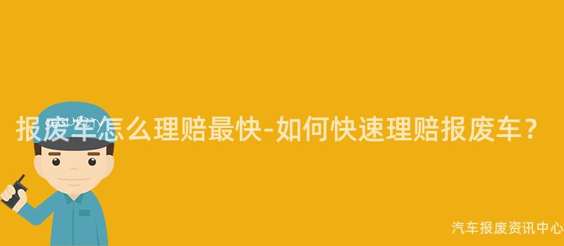 报废车怎么理赔最快-如何快速理赔报废车?