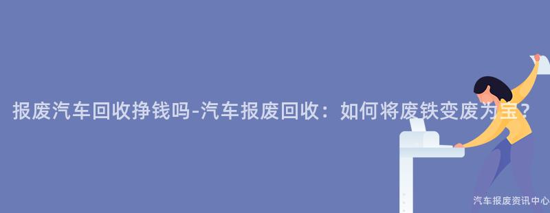 报废汽车回收挣钱吗-汽车报废回收：如何将废铁变废为宝？