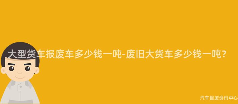 大型货车报废车多少钱一吨-废旧大货车多少钱一吨？