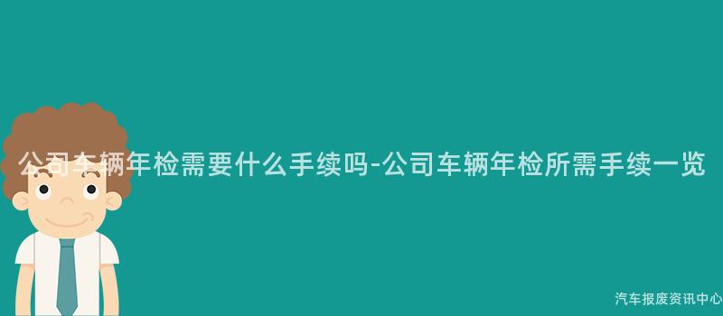 公司车辆年检需要什么手续吗-公司车辆年检所需手续一览
