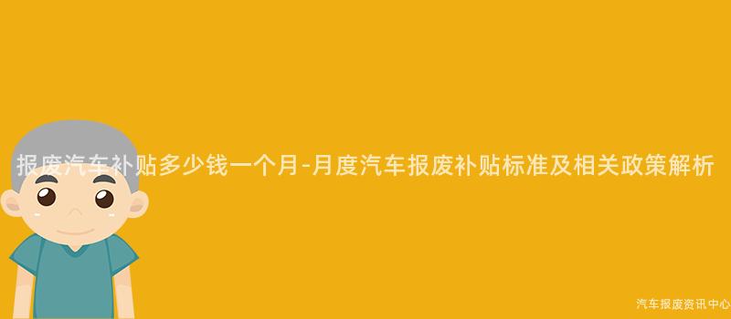 报废汽车补贴多少钱一个月-月度汽车报废补贴标准及相关政策解析