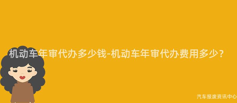 机动车年审代办多少钱-机动车年审代办费用多少？