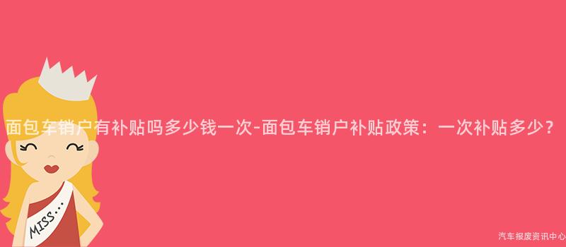 面包车销户有补贴吗多少钱一次-面包车销户补贴政策：一次补贴多少？