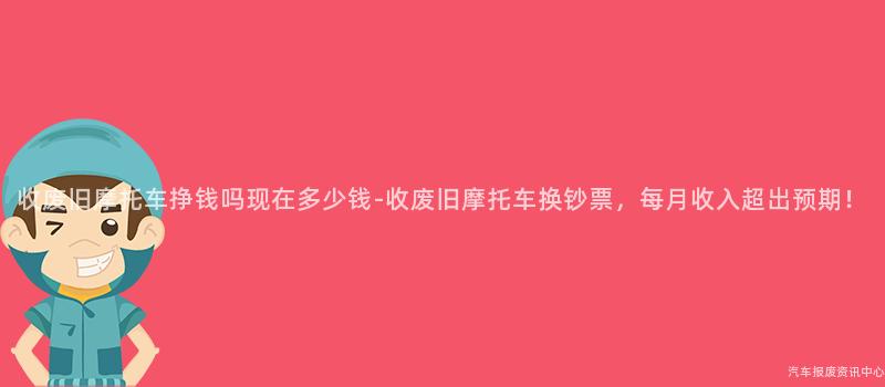 收废旧摩托车挣钱吗现在多少钱-收废旧摩托车换钞票，每月收入超出预期！