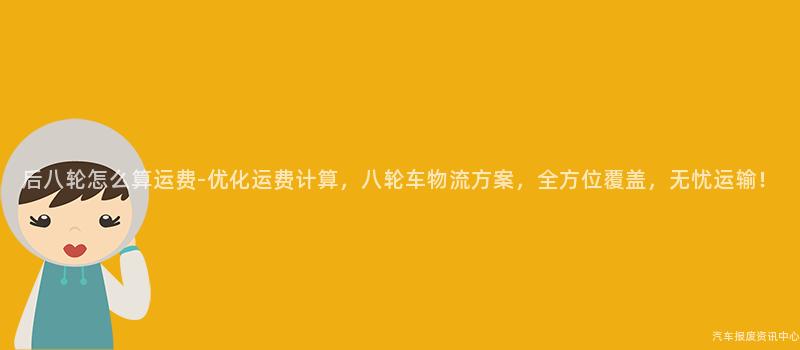 后八轮怎么算运费-优化运费计算，八轮车物流方案，全方位覆盖，无忧运输！