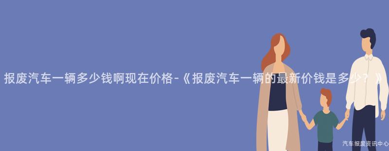 报废汽车一辆多少钱啊现在价格-《报废汽车一辆的最新价钱是多少？》