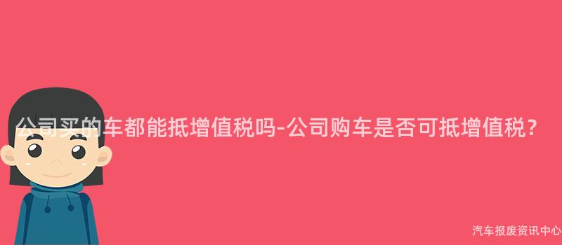 公司买的车都能抵增值税吗-公司购车是否可抵增值税？
