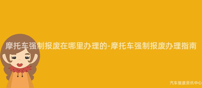 摩托车强制报废在哪里办理的-摩托车强制报废办理指南