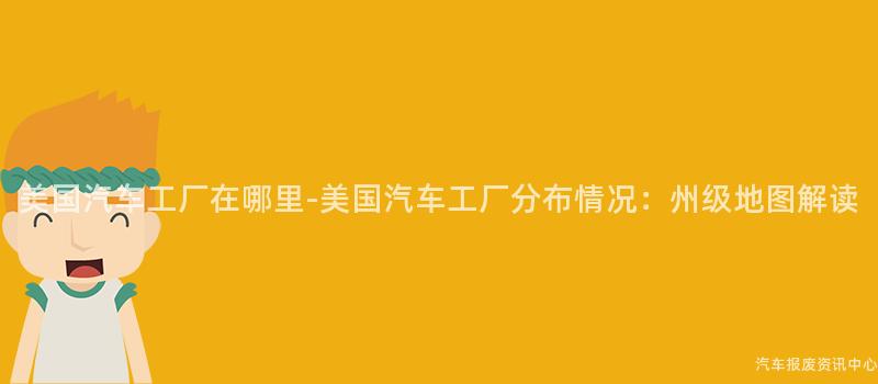 美国汽车工厂在哪里-美国汽车工厂分布情况：州级地图解读