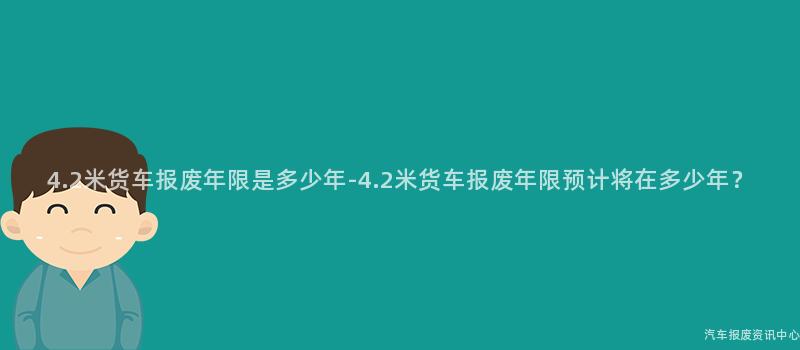 4.2米货车报废年限是多少年-4.2米货车报废年限预计将在多少年？