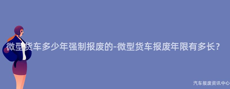微型货车多少年强制报废的-微型货车报废年限有多长？