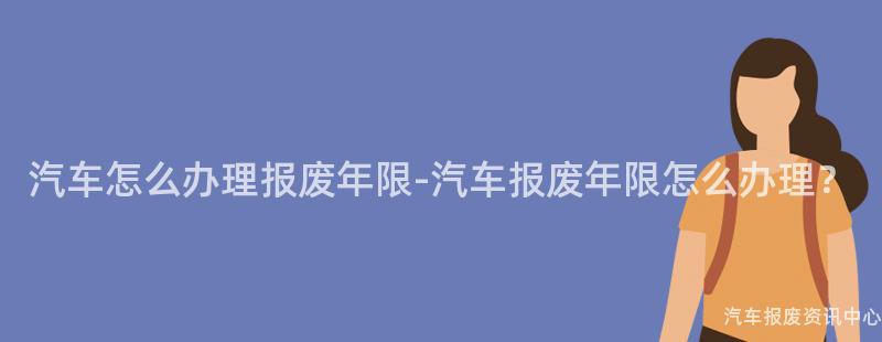 汽车怎么办理报废年限-汽车报废年限怎么办理？