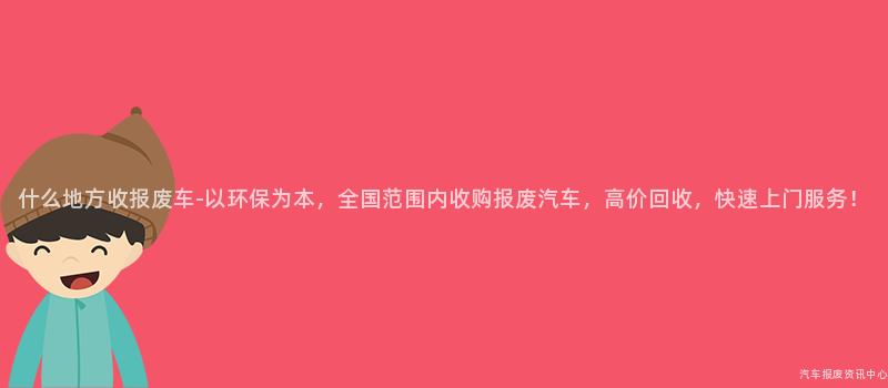 什么地方收报废车-以环保为本，全国范围内收购报废汽车，高价回收，快速上门服务！