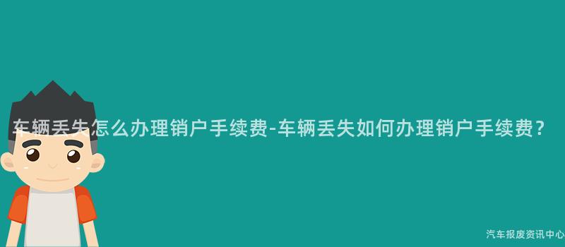 车辆丢失怎么办理销户手续费-车辆丢失如何办理销户手续费？