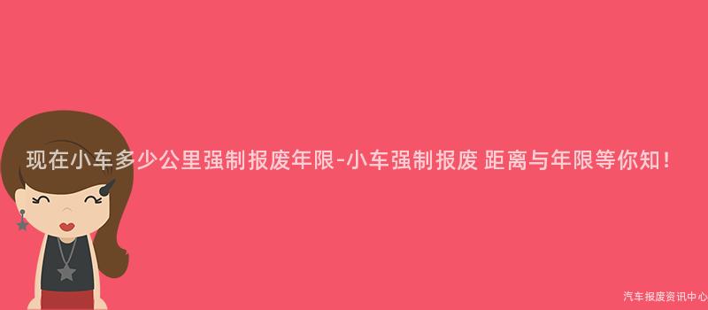 现在小车多少公里强制报废年限-小车强制报废 距离与年限等你知！