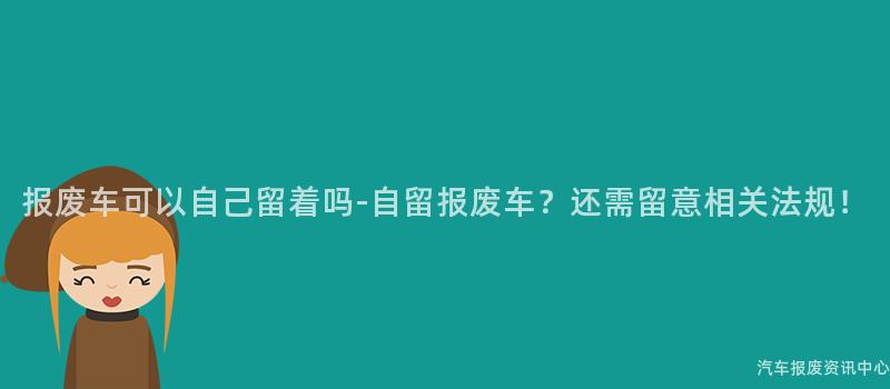 报废车可以自己留着吗-自留报废车？还需留意相关法规！