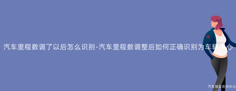汽车里程数调了以后怎么识别-汽车里程数调整后如何正确识别为车辆中心
