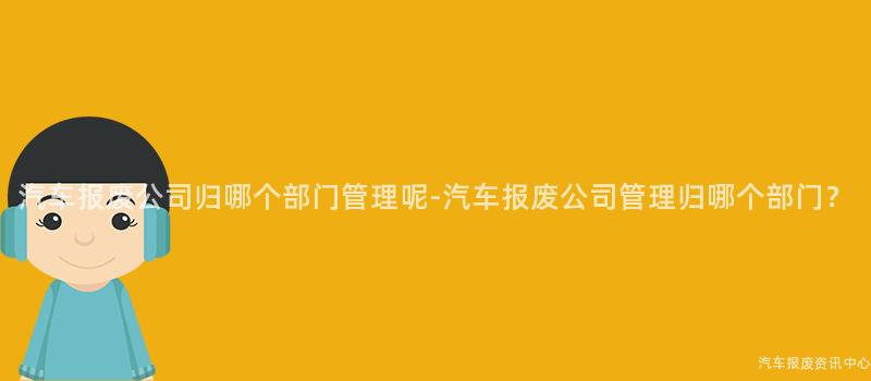 汽车报废公司归哪个部门管理呢-汽车报废公司管理归哪个部门？