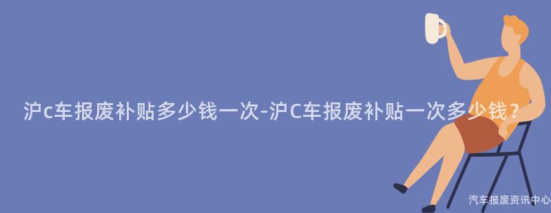沪c车报废补贴多少钱一次-沪C车报废补贴一次多少钱？